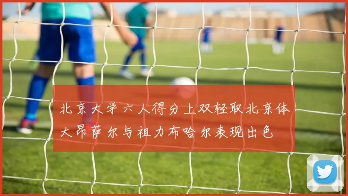 北京大学六人得分上双轻取北京体大昂萨尔与祖力布哈尔表现出色