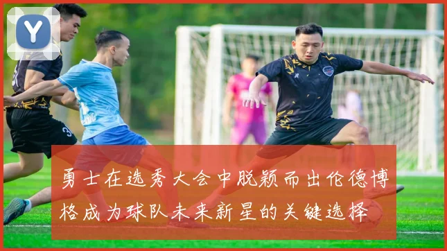 勇士在选秀大会中脱颖而出伦德博格成为球队未来新星的关键选择