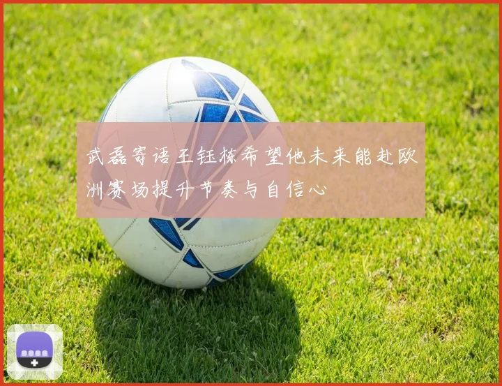 武磊寄语王钰栋希望他未来能赴欧洲赛场提升节奏与自信心