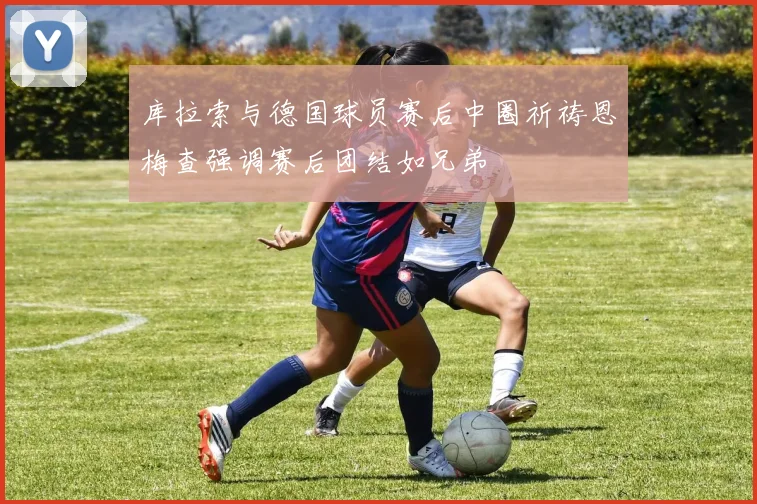 库拉索与德国球员赛后中圈祈祷恩梅查强调赛后团结如兄弟