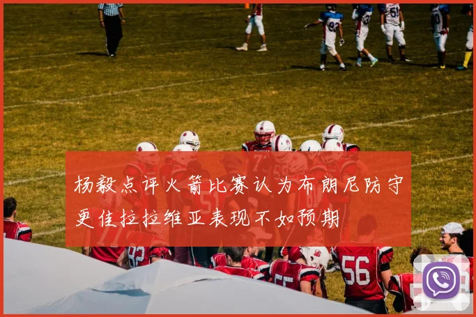 杨毅点评火箭比赛认为布朗尼防守更佳拉拉维亚表现不如预期