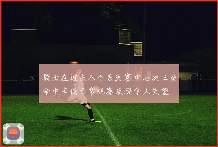 骑士在过去八个系列赛中七次三分命中率低于常规赛表现令人失望