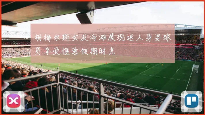 胡梅尔斯女友海滩展现迷人身姿球员享受惬意假期时光