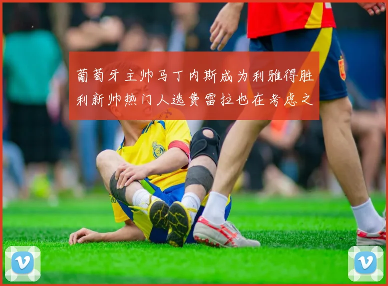 葡萄牙主帅马丁内斯成为利雅得胜利新帅热门人选费雷拉也在考虑之中