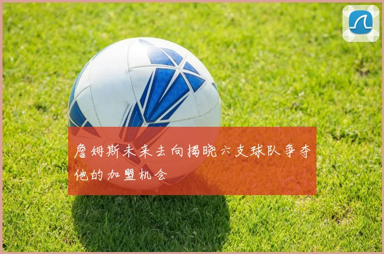 詹姆斯未来去向揭晓六支球队争夺他的加盟机会