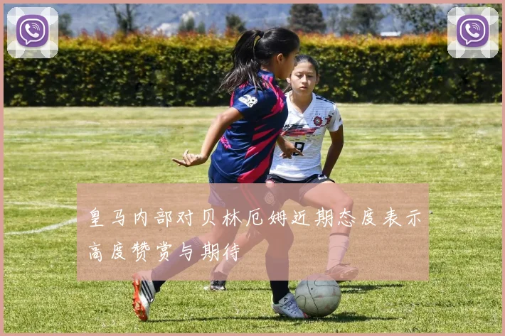 皇马内部对贝林厄姆近期态度表示高度赞赏与期待