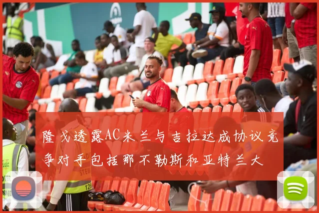 隆戈透露AC米兰与吉拉达成协议竞争对手包括那不勒斯和亚特兰大